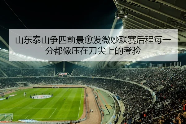 山东泰山争四前景愈发微妙联赛后程每一分都像压在刀尖上的考验